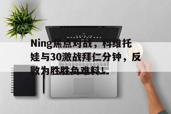 九游在线平台Ning焦点对战，科维托娃与30激战拜仁分钟，反败为胜胜负难料！的简单介绍