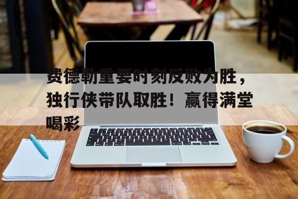 九游游戏官网费德勒重要时刻反败为胜，独行侠带队取胜！赢得满堂喝彩(费德勒vs)