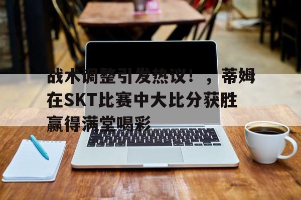 九游在线玩游戏关于战术调整引发热议！，蒂姆在SKT比赛中大比分获胜赢得满堂喝彩的信息